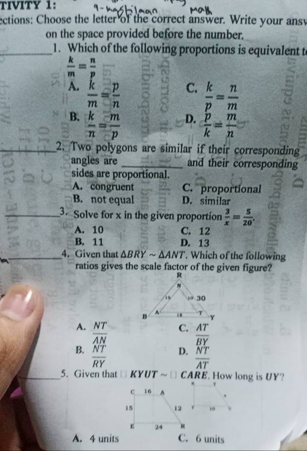 TIVITY 1:
ections: Choose the letter of the correct answer. Write your ans
on the space provided before the number.
_1. Which of the following proportions is equivalent t
 k/m = n/p 
A.  k/m = p/n 
C.  k/p = n/m 
B.  k/n = m/p 
D.  p/k = m/n 
_2. Two polygons are similar if their corresponding
angles are _and their corresponding
sides are proportional.
A. congruent C. proportional
B. not equal D. similar
_3 Solve for x in the given proportion  3/x = 5/20 .
A. 10 C. 12
B. 11 D. 13
_4. Given that △ BRYsim △ ANT. Which of the following
ratios gives the scale factor of the given figure?
A.  NT/AN 
C. AT
overline BY
B.  NT/RY 
D.  NT/AT 
_5. Given that □ KYUT ~ CARE. How long is UY?
A. 4 units C. 6 units