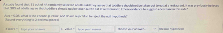 A study found that 11 out of 44 randomly selected adults said they agree that toddlers should not be taken out to eat at a restaurant. It was previously believed 
that 30% of adults agree that toddlers should not be taken out to eat at a restaurant. I there evidence to suggest a decrease in this rate? 
At a=0.05 i, what is the z score, p -value, and do we reject/fail to reject the null hypothesis? 
(Round everything to 2 decimal places) 
z score ' type your answer... p - value= type your answer. choose your answer... the null hypothesis