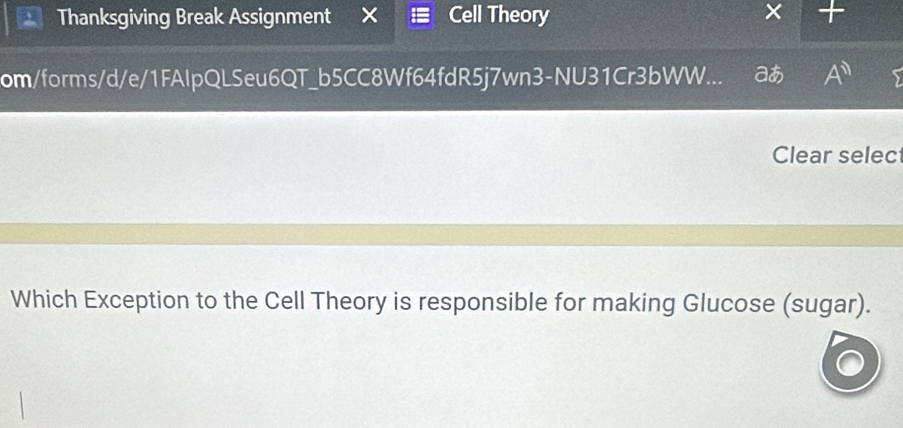 Thanksgiving Break Assignment Cell Theory 
om/forms/d/e/1FAlpQLSeu6QT_b5CC8Wf64fdR5j7wn3-NU31Cr3bWW... ao A^(11) 
Clear selec 
Which Exception to the Cell Theory is responsible for making Glucose (sugar).