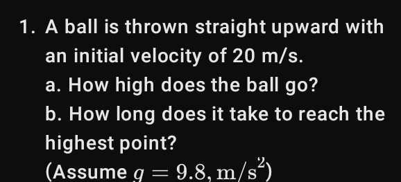 A ball is thrown straight upward with 
an initial velocity of 20 m/s. 
a. How high does the ball go? 
b. How long does it take to reach the 
highest point? 
(Assume q=9.8.m/s^2)