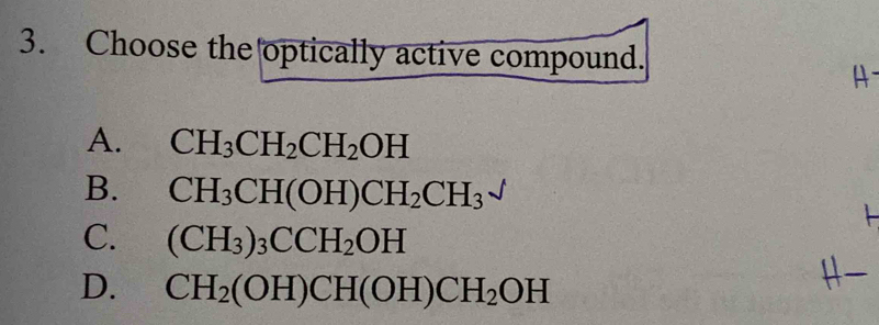 Choose the optically active compound.
A
A. CH_3CH_2CH_2OH
B. CH_3CH(OH)CH_2CH_3^((surd)
C. (CH_3))_3CCH_2OH
D. CH_2(OH)CH(OH)CH_2OH