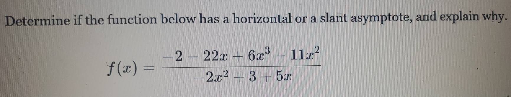 Determine if the function below has a horizontal or a slant asymptote, and explain why.
f(x)= (-2-22x+6x^3-11x^2)/-2x^2+3+5x 