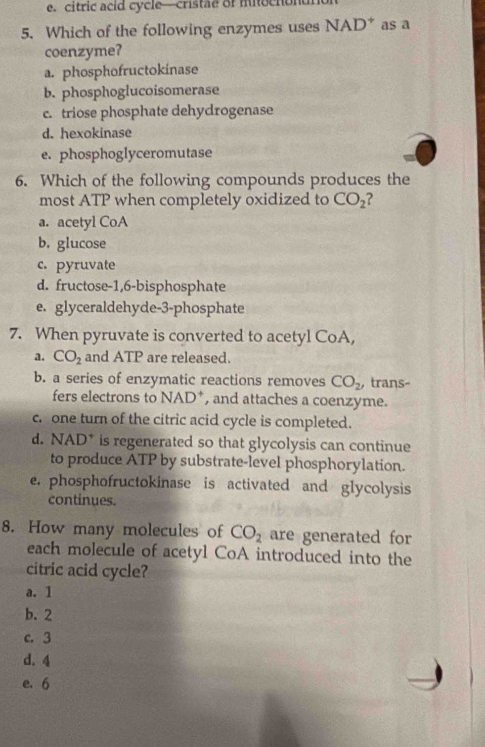 citric acid cycle—cristae of miochonun
5. Which of the following enzymes uses NAD^+ as a
coenzyme?
a. phosphofructokinase
b. phosphoglucoisomerase
c. triose phosphate dehydrogenase
d. hexokinase
e. phosphoglyceromutase
6. Which of the following compounds produces the
most ATP when completely oxidized to CO_2
a. acetyl CoA
b. glucose
c. pyruvate
d. fructose -1, 6 -bisphosphate
e. glyceraldehyde- 3 -phosphate
7. When pyruvate is converted to acetyl CoA,
a. CO_2 and ATP are released.
b. a series of enzymatic reactions removes CO_2 , trans-
fers electrons to NAD*, and attaches a coenzyme.
c. one turn of the citric acid cycle is completed.
d. NAD^+ is regenerated so that glycolysis can continue
to produce ATP by substrate-level phosphorylation.
e. phosphofructokinase is activated and glycolysis
continues.
8. How many molecules of CO_2 are generated for
each molecule of acetyl CoA introduced into the
citric acid cycle?
a. 1
b. 2
c. 3
d. 4
e. 6