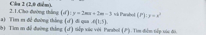 (2,0 điểm). 
2.1.Cho đường thẳng (d): y=2mx+2m-3 và Parabol (P): y=x^2
a) Tìm m để đường thẳng (d) đi qua A(1;5). 
b) Tìm m để đường thẳng (d) tiếp xúc với Parabol (P). Tìm điểm tiếp xúc đó.