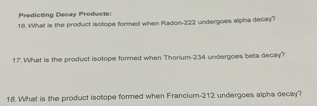 Predicting Decay Products: 
16. What is the product isotope formed when Radon- 222 undergoes alpha decay? 
17. What is the product isotope formed when Thorium- 234 undergoes beta decay? 
18. What is the product isotope formed when Francium- 212 undergoes alpha decay?