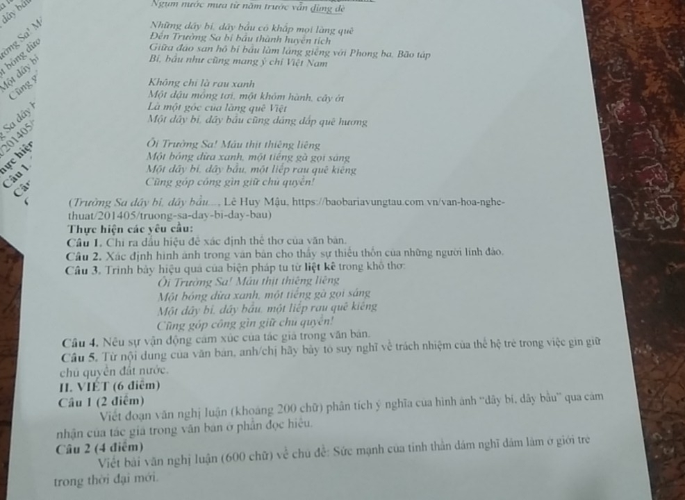 dây bắt o
Ngụm nước mưa từ năm trước vẫn đùng đề
bóng dừ mg Sa! M
Những dây bí, dây bầu có khấp mọi làng quê
Đến Trường Sa bị bầu thành huyên tích
Giữa đáo san hồ bị bầu làm láng giễng với Phong ba. Bão táp
đột dây b
Bí, bầu như cũng mang ý chí Việt Nam
Cũng 9
Không chỉ là rau xanh
Một dậu mồng tơi, một khỏm hành, cây ớt
Sa dây
Là một góc của làng quê Việt
201405
Một dây bị, dây bầu cũng dáng đấp quê hương
Ôi Trường Sa! Máu thịt thiêng liêng
Một bóng đừa xanh, một tiếng gà gọi sáng
ực hiện Câu 1
Một dây bí, dây bầu, một liếp rau quê kiêng
Câc
Cũng góp công gìn giữ chủ quyên!
  (Trường Su dây bi, dây bầu..., Lê Huy Mậu, https://baobariavungtau.com vn/van-hoa-nghe-
thuat/201405/truong-sa-day-bi-day-bau)
Thực hiện các yêu cầu:
Cầu 1. Chỉ ra đầu hiệu đề xác định thể thơ của văn bản.
Cầu 2, Xác định hình ảnh trong văn bản cho thấy sự thiếu thôn của những người lính đảo.
Câu 3. Trình bảy hiệu quả của biện pháp tu từ liệt kê trong khô thơ:
Ôi Trường Sa! Máu thịt thiêng liêng
Một bóng dừa xanh, một tiếng gà gọi sáng
Một dây bỉ, dây bầu, một liếp rau quê kiêng
Cũng góp công gìn giữ chủ quyên!
Câu 4. Nêu sự vận động cảm xúc của tác giả trong văn bản.
Câu 5. Từ nội dung của văn bản, anh/chị hãy bày tó suy nghĩ về trách nhiệm của thể hệ trẻ trong việc gin giữ
chú quyền đất nước.
II. VIÉT (6 điểm)
Câu 1 (2 điểm)
Viết đoạn văn nghị luận (khoáng 200 chữ) phân tích ý nghĩa của hình ảnh ''dây bi, dây bầu' qua cảm
nhận của tác giá trong văn bản ở phần đọc hiệu.
Câu 2 (4 điểm)
Viết bài văn nghị luận (600 chữ) về chủ đề: Sức mạnh của tỉnh thần đâm nghĩ dâm làm ở giới trẻ
trong thời đại mới.