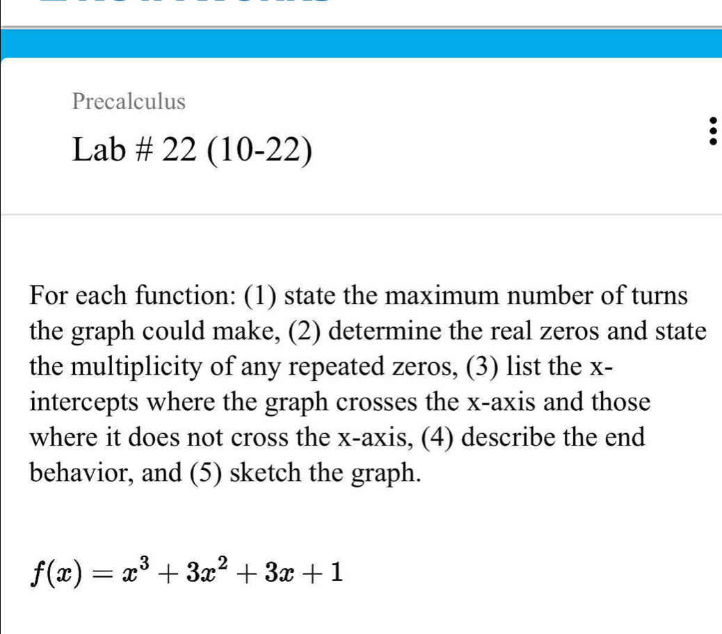 Precalculus 
Lab ± 22 ( 10-22) 
For each function: (1) state the maximum number of turns 
the graph could make, (2) determine the real zeros and state 
the multiplicity of any repeated zeros, (3) list the x - 
intercepts where the graph crosses the x-axis and those 
where it does not cross the x-axis, (4) describe the end 
behavior, and (5) sketch the graph.
f(x)=x^3+3x^2+3x+1