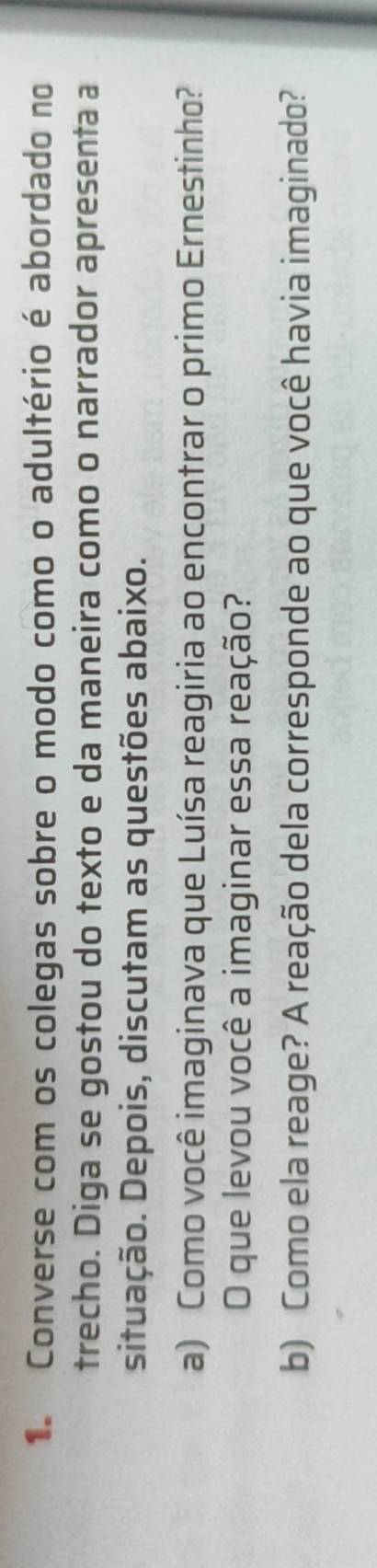 Converse com os colegas sobre o modo como o adultério é abordado no 
trecho. Diga se gostou do texto e da maneira como o narrador apresenta a 
situação. Depois, discutam as questões abaixo. 
a) Como você imaginava que Luísa reagiria ao encontrar o primo Ernestinho? 
O que levou você a imaginar essa reação? 
b) Como ela reage? A reação dela corresponde ao que você havia imaginado?