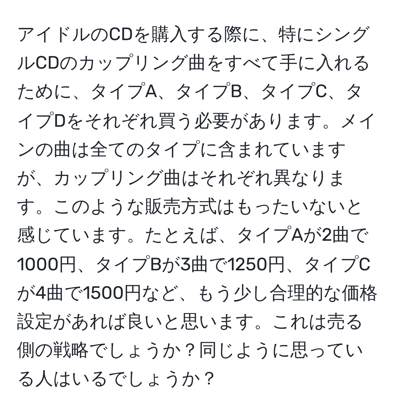 アイドルのCDを購入する際に、特にシングルCDのカップリング曲をすべて手に入れるために、タイプA、タイプB、タイプC、タイプDをそれぞれ買う必要があります。メインの曲は全てのタイプに含まれていますが、カップリング曲はそれぞれ異なります。このような販売方式はもったいないと感じています。たとえば、タイプAが2曲で1000円、タイプBが3曲で1250円、タイプCが4曲で1500円など、もう少し合理的な価格設定があれば良いと思います。これは売る側の戦略でしょうか？同じように思っている人はいるでしょうか？