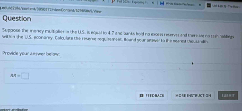 Fall 2024 - Exploring Y Whita Greea Prsfess Unit 6(6,7) - The B 
edu/d21/le/content/3050872/viewContent/62985865/View 
Question 
Suppose the money multiplier in the U.S. is equal to 4.7 and banks hold no excess reserves and there are no cash holdings 
within the U.S. economy. Calculate the reserve requirement. Round your answer to the nearest thousandth. 
Provide your answer below:
RR=□
FEEDB ACK MORE INSTRUCTION SUBMIT 
ontent attribution