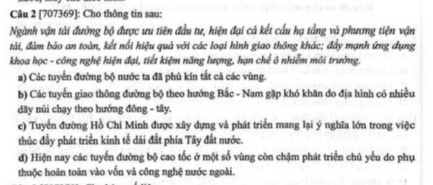 [707369]: Cho thông tin sau: 
Ngành vận tải đường bộ được ưu tiên đầu tư, hiện đại cả kết cầu hạ tầng và phương tiện vận 
đtải, đảm bảo an toàn, kết nổi hiệu quả với các loại hình giao thông khác; đẩy mạnh ứng dụng 
khoa học - công nghệ hiện đại, tiết kiệm năng lượng, hạn chế ô nhiễm môi trường. 
a) Các tuyến đường bộ nước ta đã phủ kín tắt cả các vùng. 
b) Các tuyến giao thông đường bộ theo hướng Bắc - Nam gặp khó khăn do địa hình có nhiều 
dãy núi chạy theo hướng đông - tây. 
c) Tuyến đường Hồ Chí Minh được xây dựng và phát triển mang lại ý nghĩa lớn trong việc 
thúc đầy phát triển kinh tế dải đất phía Tây đất nước. 
d) Hiện nay các tuyến đường bộ cao tốc ở một số vùng còn chậm phát triển chủ yếu do phụ 
thuộc hoàn toàn vào vốn và công nghệ nước ngoài.