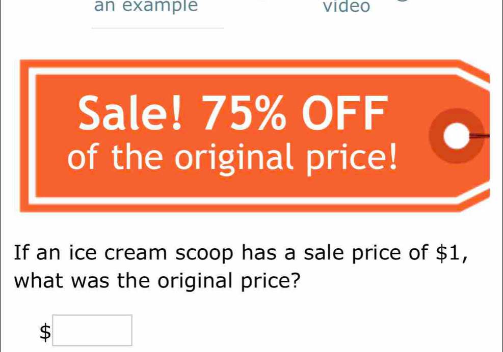 an example video 
_ 
Sale! 75% OFF 
of the original price! 
If an ice cream scoop has a sale price of $1, 
what was the original price?
$□