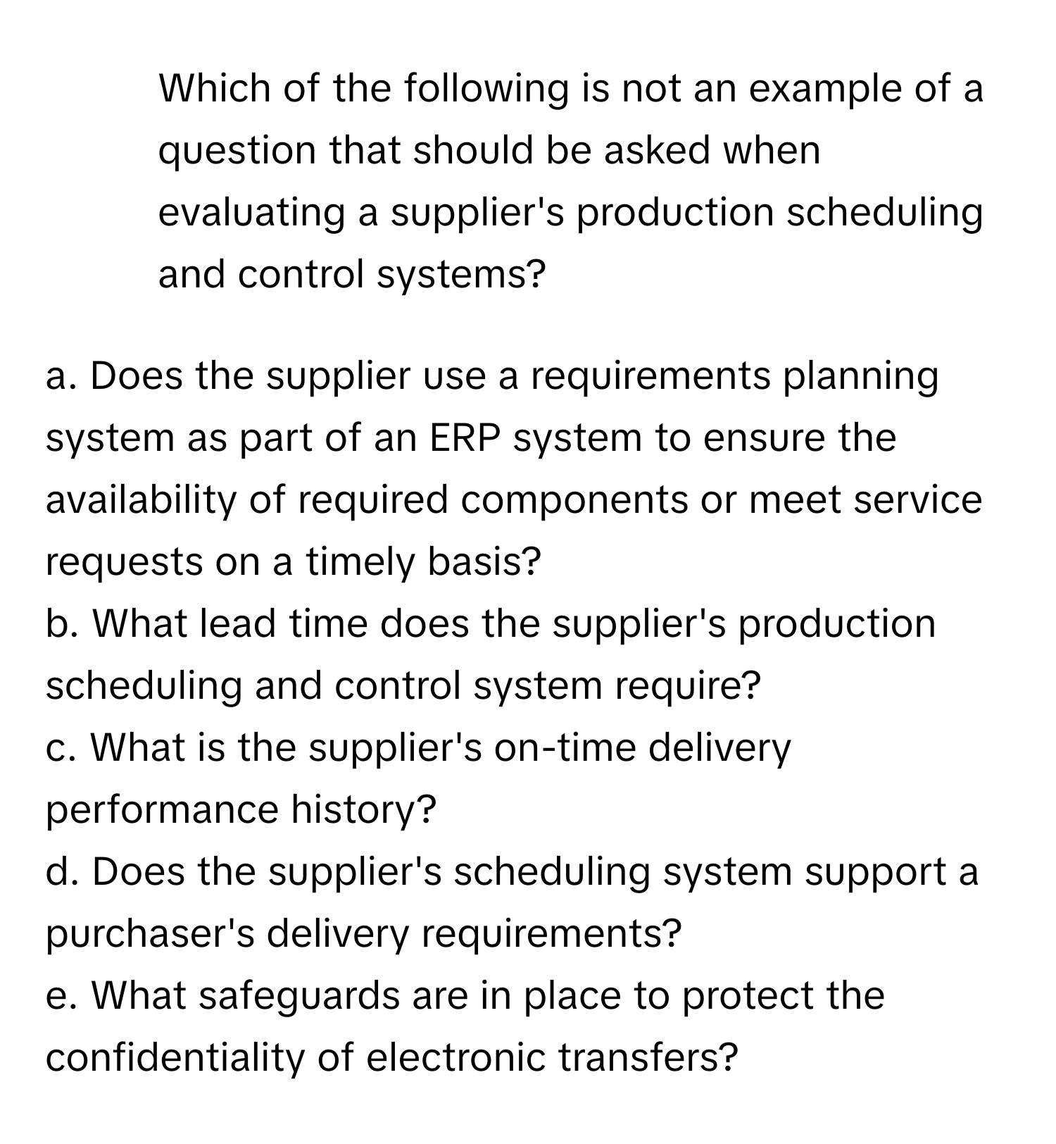 Which of the following is not an example of a question that should be asked when evaluating a supplier's production scheduling and control systems?

a. Does the supplier use a requirements planning system as part of an ERP system to ensure the availability of required components or meet service requests on a timely basis? 
b. What lead time does the supplier's production scheduling and control system require? 
c. What is the supplier's on-time delivery performance history? 
d. Does the supplier's scheduling system support a purchaser's delivery requirements? 
e. What safeguards are in place to protect the confidentiality of electronic transfers?