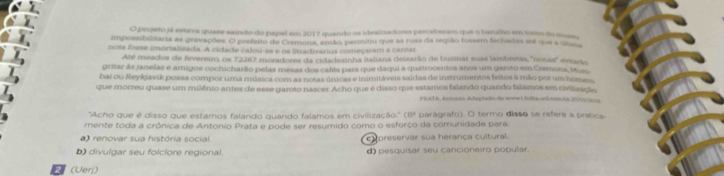 projeto já estava quase saindo do papel em 2017 quando os idealizadores perceberam que o barulho em torno do mussu
impossibilitaria as gravações. O prefeito de Cremona, então, permitiu que as ruas da região fossem fechadas até que a úáma
nota fosse imortalizada. A cidade calou-se e os Stradivarius começaram a cantar
Até meados de fevereiro, os 72267 moradores da cidadezinha italiana deixarão de buzinar suas lambretas, 'nonas' evtarão
gritar às janelas e amigos cochicharão pelas mesas dos cafês para que daqui a quatrocentos anos um garoto em Cremona, Mum
bai ou Reykjavik possa compor uma música com as notas únicas e inimitáveis saídas de instrumentos feitos à mão por um homem
que morreu quase um milênio antes de esse garoto nascer. Acho que é disso que estamos falando quando falamos em civilização
PRATA, Antonio. Adaptado de wwwi.folha.uoi.com be 27/01/2019
(8° 
''Acho que é disso que estamos falando quando falamos em civilização.'' ( parágrafo). O termo disso se refere a pratica-
mente toda a crônica de Antonio Prata e pode ser resumido como o esforço da comunidade para:
a) renovar sua história social. cupreservar sua herança cultural.
b) divulgar seu folclore regional. d) pesquisar seu cancioneiro popular.
2 (Uerj)