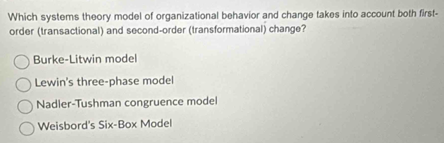 Which systems theory model of organizational behavior and change takes into account both first-
order (transactional) and second-order (transformational) change?
Burke-Litwin model
Lewin's three-phase model
Nadler-Tushman congruence model
Weisbord's Six-Box Model