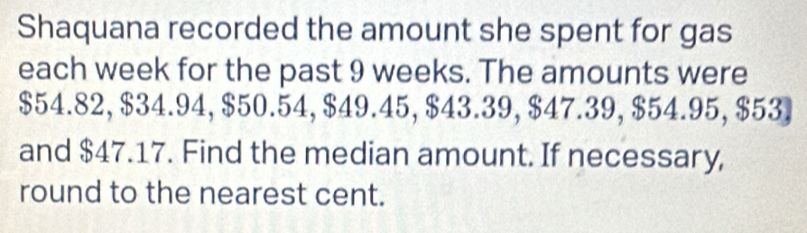 Shaquana recorded the amount she spent for gas 
each week for the past 9 weeks. The amounts were
$54.82, $34.94, $50.54, $49.45, $43.39, $47.39, $54.95, $53. 
and $47.17. Find the median amount. If necessary, 
round to the nearest cent.