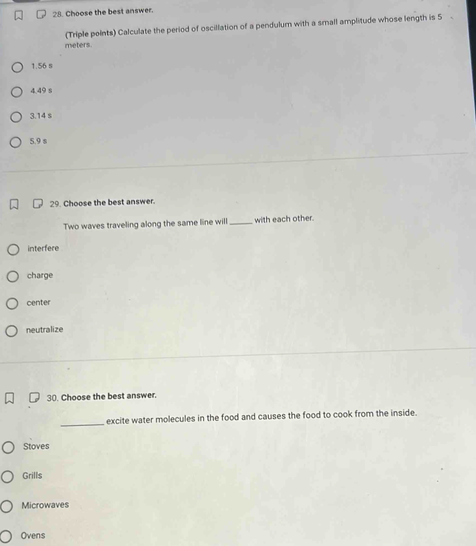 Choose the best answer.
(Triple points) Calculate the period of oscillation of a pendulum with a small amplitude whose length is 5
meters.
1.56 s
4.49 s
3.14 s
5.9 s
29. Choose the best answer.
Two waves traveling along the same line will _with each other.
interfere
charge
center
neutralize
30. Choose the best answer.
_
excite water molecules in the food and causes the food to cook from the inside.
Stoves
Grills
Microwaves
Ovens
