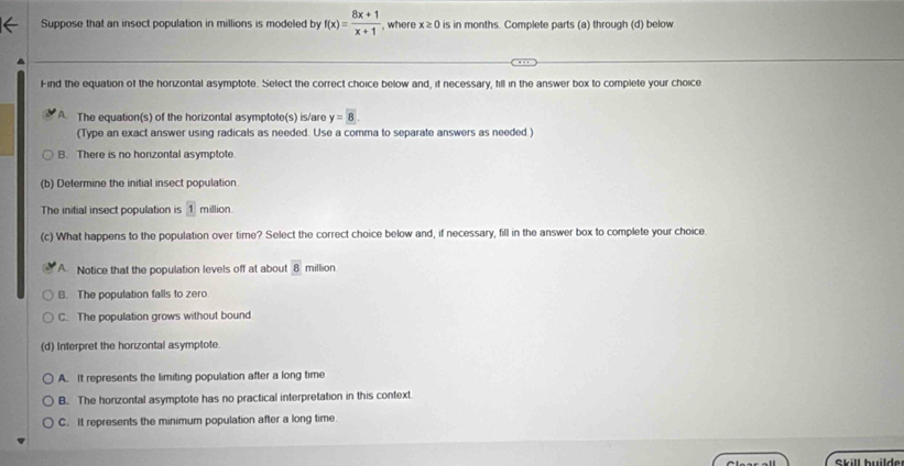 Suppose that an insect population in millions is modeled by f(x)= (8x+1)/x+1  , where x≥ 0 is in months. Complete parts (a) through (d) below
Find the equation of the horizontal asymptote. Select the correct choice below and, if necessary, fill in the answer box to complete your choice
A. The equation(s) of the horizontal asymptote(s) is/are y=8. 
(Type an exact answer using radicals as needed. Use a comma to separate answers as needed)
B. There is no horizontal asymptote
(b) Determine the initial insect population.
The initial insect population is 1 million
(c) What happens to the population over time? Select the correct choice below and, if necessary, fill in the answer box to complete your choice.
A Notice that the population levels off at about 8 million
B. The population falls to zero
C. The population grows without bound
(d) Interpret the horizontal asymptote
A. It represents the limiting population after a long time
B. The horizontal asymptote has no practical interpretation in this context
C. It represents the minimum population after a long time.
skill builde