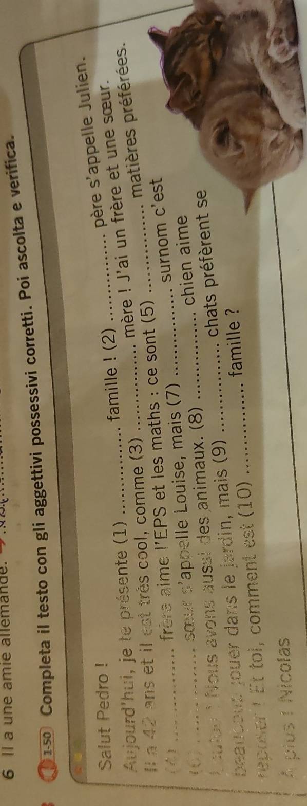 a une amie allemande. →. 
150 Completa il testo con gli aggettivi possessivi corretti. Poi ascolta e verifica. 
Salut Pedro ! 
père s'appelle Julien. 
mère ! J'ai un frère et une sœur. 
Aujourd'hui, je te présente (1) _famille ! (2) 
Il a 42 ans et il est très cool, comme (3)_ 
matières préférées. 
()_ 
frore aime l'EPS et les maths : ce sont (5) 
_ 
surnom c'est 
sœur s'appelle Louise, mais (7)_ 
Loutou 1 Nous avons aussi des animaux. (8) _chien aime 
chats préfèrent se 
beaucoup jouer dans le jardin, mais (9)_ 
famille ? 
rreoer t Et toi, comment est (10)_ 
À pius I Nicolas