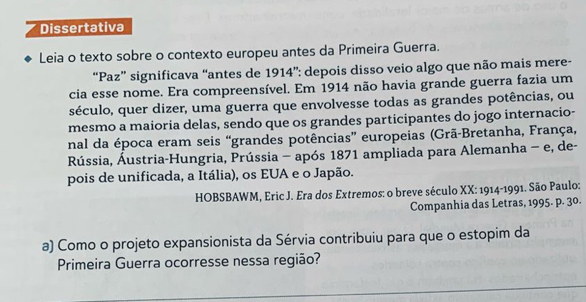 Dissertativa 
Leia o texto sobre o contexto europeu antes da Primeira Guerra. 
“Paz” significava “antes de 1914”: depois disso veio algo que não mais mere- 
cia esse nome. Era compreensível. Em 1914 não havia grande guerra fazia um 
século, quer dizer, uma guerra que envolvesse todas as grandes potências, ou 
mesmo a maioria delas, sendo que os grandes participantes do jogo internacio- 
nal da época eram seis “grandes potências” europeias (Grã-Bretanha, França, 
Rússia, Áustria-Hungria, Prússia - após 1871 ampliada para Alemanha - e, de- 
pois de unificada, a Itália), os EUA e o Japão. 
HOBSBAWM, Eric J. Era dos Extremos: o breve século XX: 1914-1991. São Paulo: 
Companhia das Letras, 1995. p. 30. 
a) Como o projeto expansionista da Sérvia contribuiu para que o estopim da 
Primeira Guerra ocorresse nessa região?