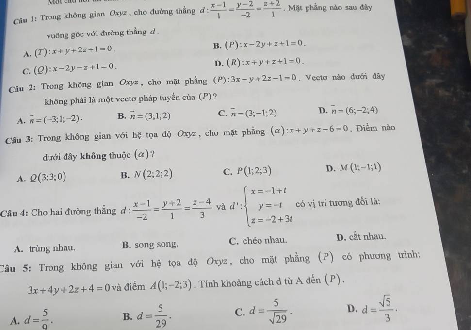 Trong không gian Oxyz , cho đường thẳng d :  (x-1)/1 = (y-2)/-2 = (z+2)/1 .  Mặt phẳng nào sau đây
vuông góc với đường thẳng d .
A. (T):x+y+2z+1=0.
B. (P):x-2y+z+1=0.
C. (Q):x-2y-z+1=0.
D. (R):x+y+z+1=0.
Câu 2: Trong không gian Oxyz, cho mặt phẳng (P): 3x-y+2z-1=0. Vectơ nào dưới đây
không phải là một vectơ pháp tuyến của (P) ?
A. vector n=(-3;1;-2). B. vector n=(3;1;2) C. vector n=(3;-1;2) D. vector n=(6;-2;4)
Cầu 3: Trong không gian với hệ tọa độ Oxyz, cho mặt phẳng (alpha ):x+y+z-6=0. Điểm nào
dưới đây không thuộc (α)?
A. Q(3;3;0) B. N(2;2;2) C. P(1;2;3) D. M(1;-1;1)
Câu 4: Cho hai đường thẳng d :  (x-1)/-2 = (y+2)/1 = (z-4)/3  và d':beginarrayl x=-1+t y=-t z=-2+3tendarray. có vị trí tương đối là:
A. trùng nhau. B. song song. C. chéo nhau. D. cắt nhau.
Câu 5: Trong không gian với hệ tọa độ Oxyz, cho mặt phẳng (P) có phương trình:
3x+4y+2z+4=0 và điểm A(1;-2;3). Tính khoảng cách d từ A đến (P).
A. d= 5/9 . d= 5/29 . C. d= 5/sqrt(29) . D. d= sqrt(5)/3 ·
B.