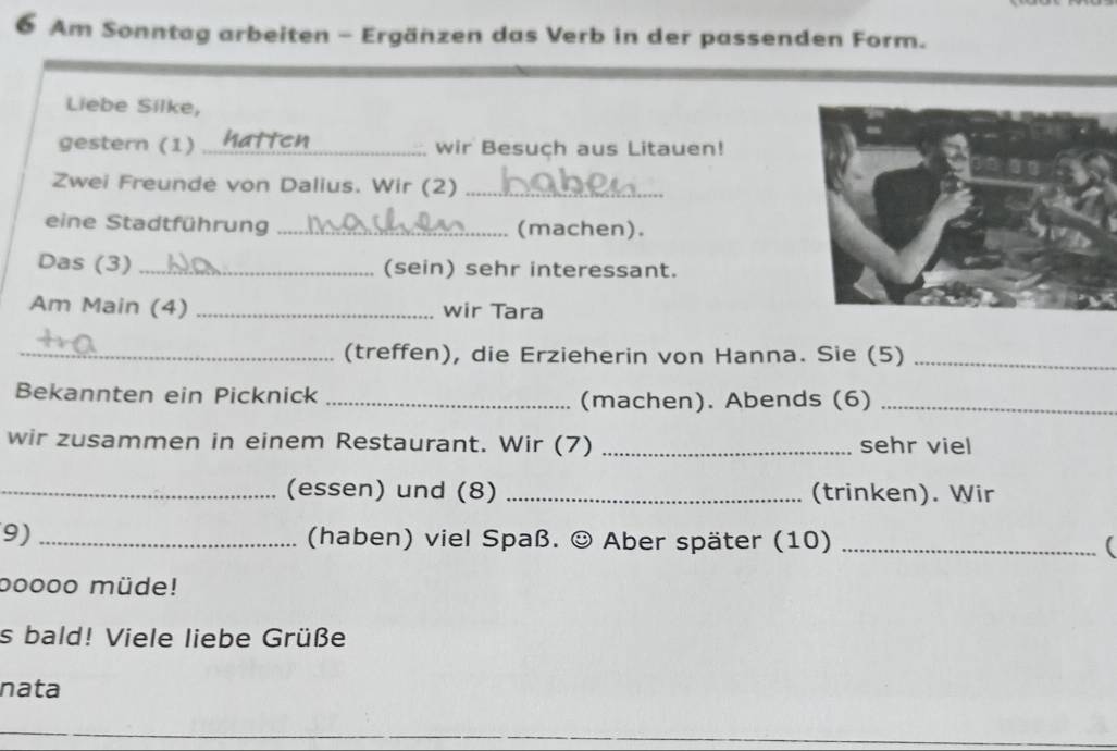 Am Sonntag arbeiten - Ergänzen das Verb in der passenden Form. 
Liebe Silke, 
gestern (1) _wir Besuch aus Litauen! 
Zwei Freunde von Dalius. Wir (2)_ 
eine Stadtführung _(machen). 
Das (3) _(sein) sehr interessant. 
Am Main (4) _wir Tara 
_(treffen), die Erzieherin von Hanna. Sie (5)_ 
Bekannten ein Picknick _(machen). Abends (6)_ 
wir zusammen in einem Restaurant. Wir (7) _sehr viel 
_(essen) und (8) _(trinken). Wir 
9) _ (haben) viel Spaß. ☺ Aber später (10) _( 
bo000 müde! 
s bald! Viele liebe Grüße 
nata