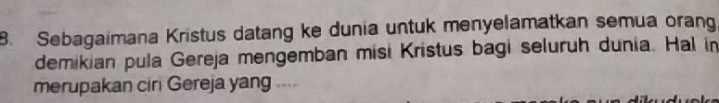 Sebagaimana Kristus datang ke dunia untuk menyelamatkan semua orang 
demikian pula Gereja mengemban misi Kristus bagi seluruh dunia. Hal in 
merupakan ciri Gereja yang ....