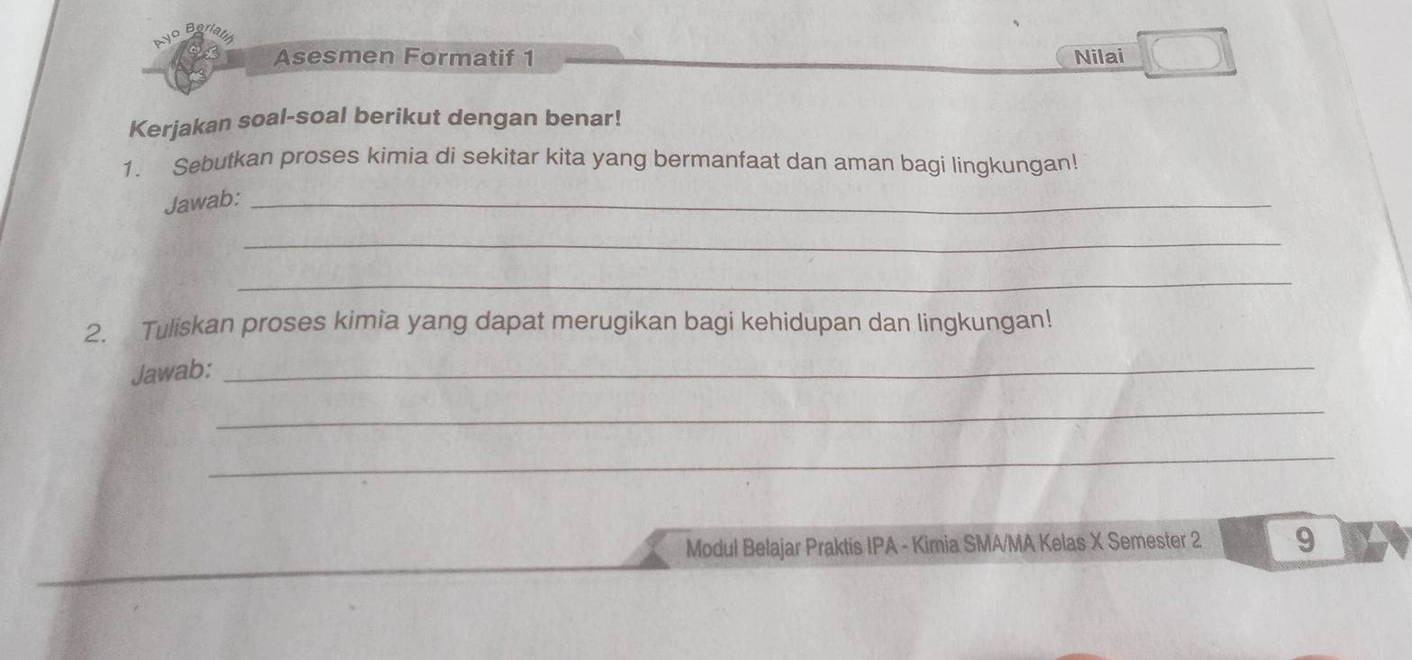 fati 
Asesmen Formatif 1 Nilai 
Kerjakan soal-soal berikut dengan benar! 
1. Sebutkan proses kimia di sekitar kita yang bermanfaat dan aman bagi lingkungan! 
Jawab:_ 
_ 
_ 
2. Tuliskan proses kimia yang dapat merugikan bagi kehidupan dan lingkungan! 
Jawab: 
_ 
_ 
_ 
Modul Belajar Praktis IPA - Kimia SMA/MA Kelas X Semester 2 9