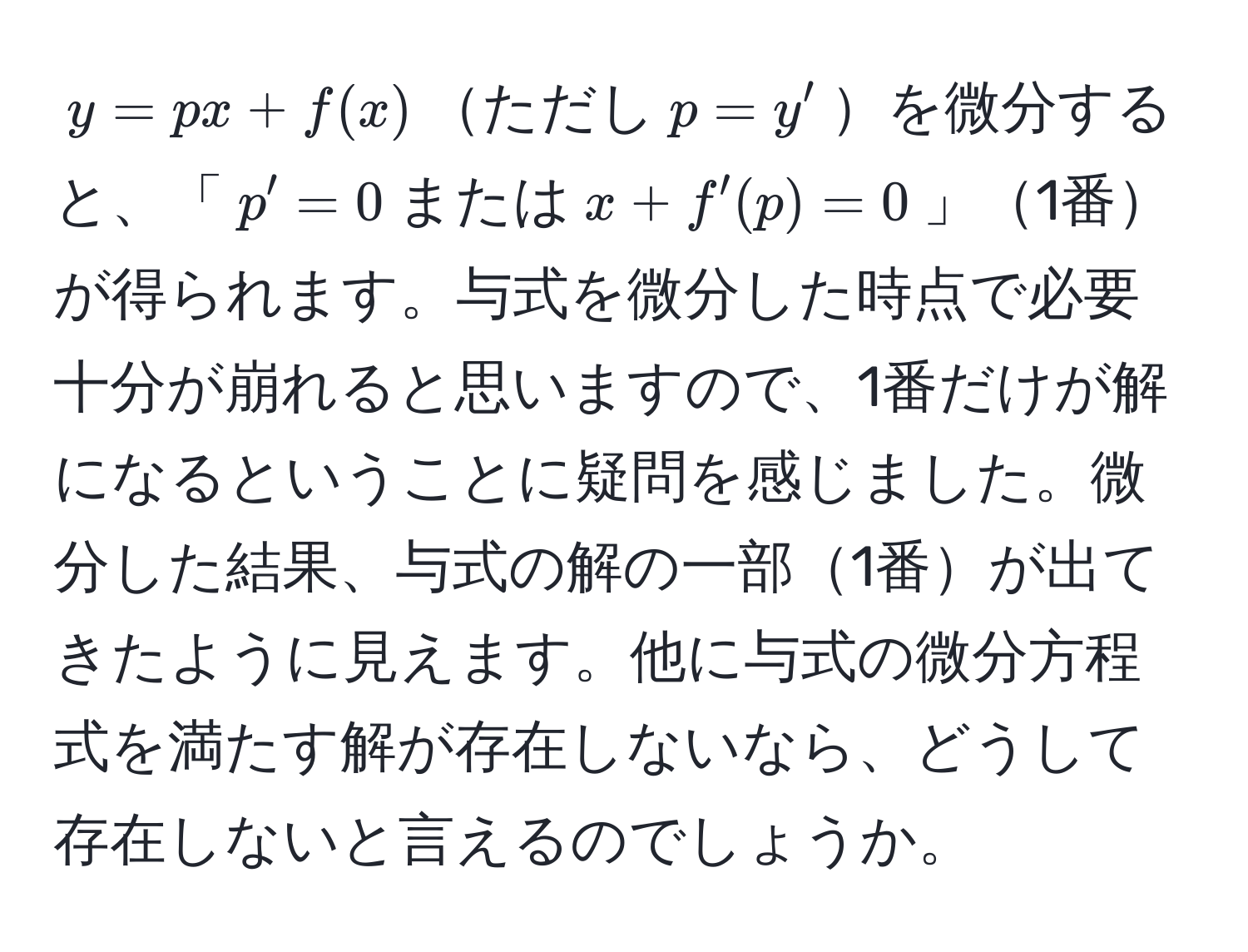 $y = px + f(x)$ただし$p = y'$を微分すると、「$p' = 0$または$x + f'(p) = 0$」1番が得られます。与式を微分した時点で必要十分が崩れると思いますので、1番だけが解になるということに疑問を感じました。微分した結果、与式の解の一部1番が出てきたように見えます。他に与式の微分方程式を満たす解が存在しないなら、どうして存在しないと言えるのでしょうか。