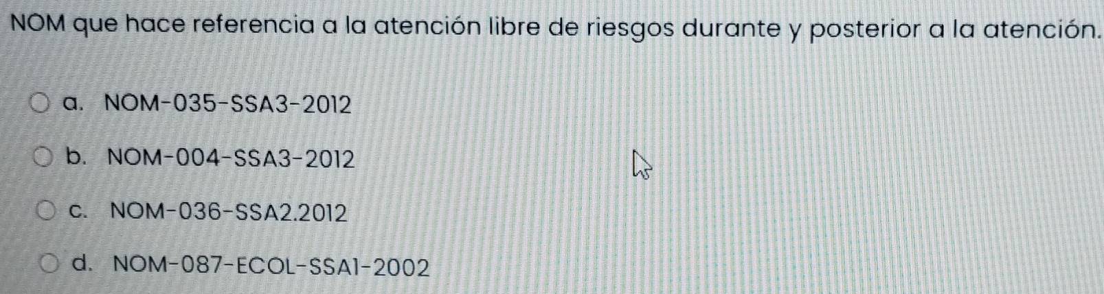 NOM que hace referencia a la atención libre de riesgos durante y posterior a la atención.
a. NOM-035-SSA3-2012
b. NOM-004-SSA3-2012
c. NOM-036-SSA2.2012
d. NOM-087-ECOL-SSA1-2002