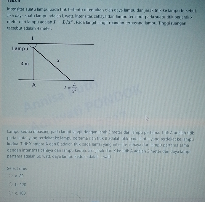 TERS 3
Intensitas suatu lampu pada titik tertentu ditentukan oleh daya lampu dan jarak titik ke lampu tersebut.
Jika daya suatu lampu adalah L watt. Intensitas cahaya dari lampu tersebut pada suatu titik berjarak x
meter dari lampu adalah I=L/x^2. Pada langit langit ruangan terpasang lampu. Tinggi ruangan
tersebut adalah 4 meter.
L
Lampu
4 m ×
A I= L/x^2 
Lampu kedua dipasang pada langit langit dengan jarak 5 meter dari lampu pertama. Titik A adalah titik
pada lantai yang terdekat ke lampu pertama dan titik B adalah titik pada lantai yang terdekat ke lampu
kedua. Titik X antara A dan B adalah titik pada lantai yang intesitas cahaya dari lampu pertama sama
dengan intensitas cahaya dari lampu kedua. Jika jarak dari X ke titik A adalah 2 meter dan daya lampu
pertama adalah 60 watt, daya lampu kedua adalah .... watt
Select one:
a. 80
b. 120
c. 100