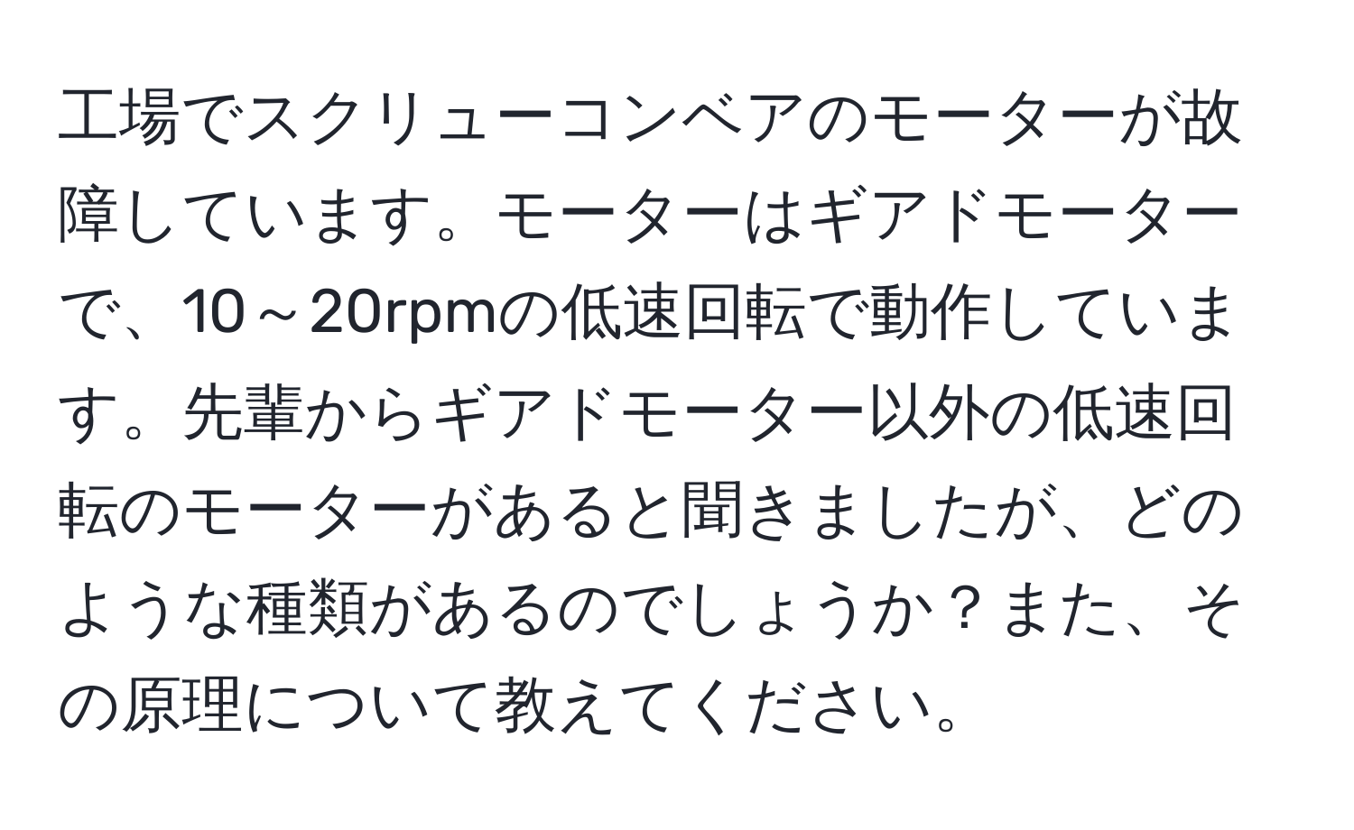 工場でスクリューコンベアのモーターが故障しています。モーターはギアドモーターで、10～20rpmの低速回転で動作しています。先輩からギアドモーター以外の低速回転のモーターがあると聞きましたが、どのような種類があるのでしょうか？また、その原理について教えてください。