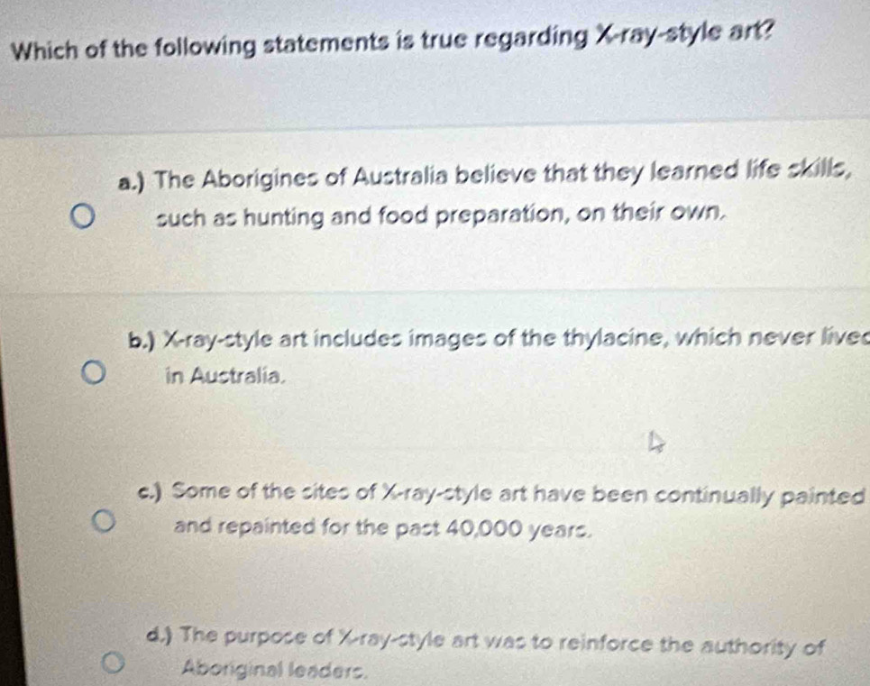 Which of the following statements is true regarding X -ray-style art?
a.) The Aborigines of Australia believe that they learned life skills,
such as hunting and food preparation, on their own.
b.) X -ray-style art includes images of the thylacine, which never live
in Australia.
c.) Some of the sites of X -ray-style art have been continually painted
and repainted for the past 40,000 years.
d.) The purpose of X -ray-style art was to reinforce the authority of
Aboriginal leaders.