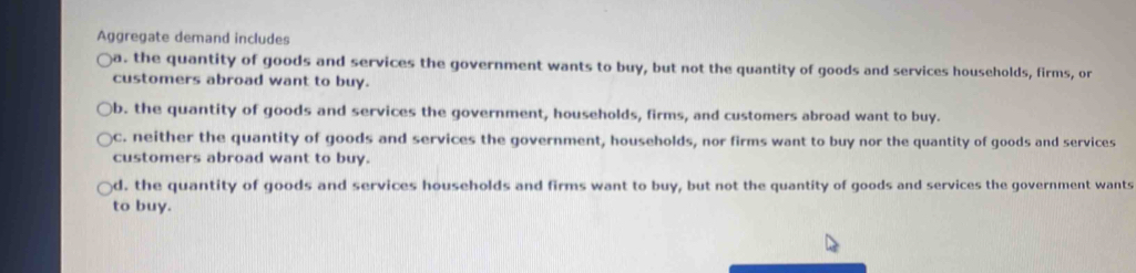 Aggregate demand includes
)a. the quantity of goods and services the government wants to buy, but not the quantity of goods and services households, firms, or
customers abroad want to buy.
b. the quantity of goods and services the government, households, firms, and customers abroad want to buy.
)c. neither the quantity of goods and services the government, households, nor firms want to buy nor the quantity of goods and services
customers abroad want to buy.
d, the quantity of goods and services households and firms want to buy, but not the quantity of goods and services the government wants
to buy.