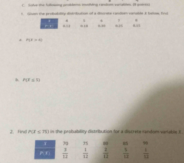 Solve the following problems involving random variables. (8 points)
1. Given the probability distribution of a discrete random variable X below, find
a. P(X>6)
b. P(X≤ 5)
2.Find P(X≤ 75) in the probability distribution for a discrete random variable X.