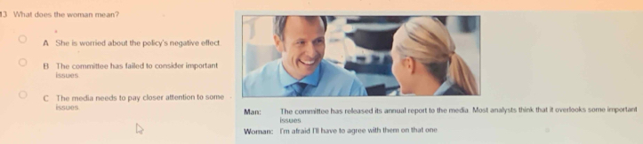 What does the woman mean?
A She is worried about the policy's negative effect
B The committee has failed to consider important
issues
C The media needs to pay closer attention to some
issues Man: The committee has relleased its annual report to the media. Most analysts think that it overlooks some important
issues
Woman: I'm afraid I'll have to agree with them on that one