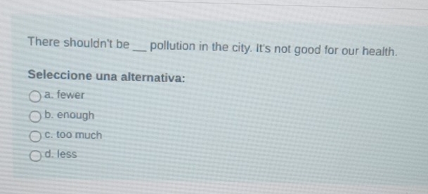 There shouldn't be _pollution in the city. It's not good for our health.
Seleccione una alternativa:
a. fewer
b. enough
c. too much
d. less