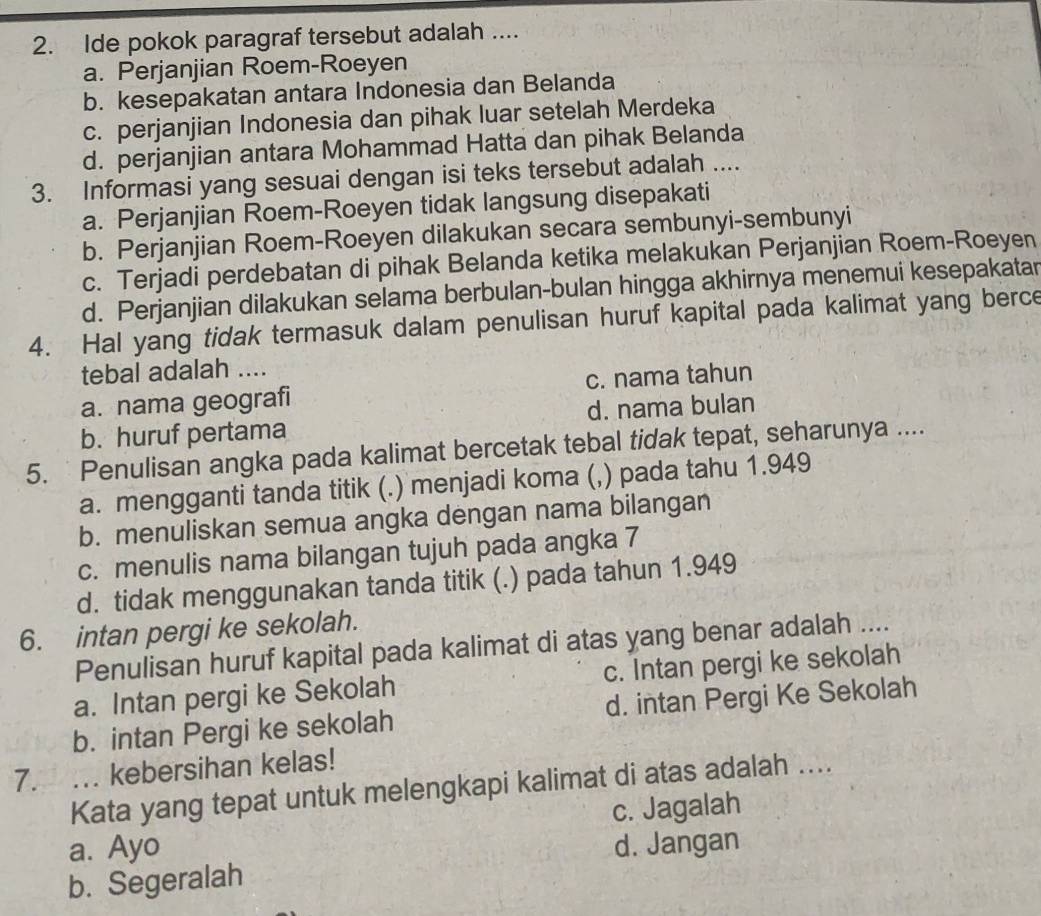 Ide pokok paragraf tersebut adalah ....
a. Perjanjian Roem-Roeyen
b. kesepakatan antara Indonesia dan Belanda
c. perjanjian Indonesia dan pihak luar setelah Merdeka
d. perjanjian antara Mohammad Hatta dan pihak Belanda
3. Informasi yang sesuai dengan isi teks tersebut adalah ....
a. Perjanjian Roem-Roeyen tidak langsung disepakati
b. Perjanjian Roem-Roeyen dilakukan secara sembunyi-sembunyi
c. Terjadi perdebatan di pihak Belanda ketika melakukan Perjanjian Roem-Roeyen
d. Perjanjian dilakukan selama berbulan-bulan hingga akhirnya menemui kesepakatar
4. Hal yang tidak termasuk dalam penulisan huruf kapital pada kalimat yang berce
tebal adalah ....
a. nama geografi c. nama tahun
b. huruf pertama d. nama bulan
5.  Penulisan angka pada kalimat bercetak tebal tidak tepat, seharunya ....
a. mengganti tanda titik (.) menjadi koma (,) pada tahu 1.949
b. menuliskan semua angka dengan nama bilangan
c. menulis nama bilangan tujuh pada angka 7
d. tidak menggunakan tanda titik (.) pada tahun 1.949
6. intan pergi ke sekolah.
Penulisan huruf kapital pada kalimat di atas yang benar adalah ....
a. Intan pergi ke Sekolah c. Intan pergi ke sekolah
b. intan Pergi ke sekolah d. intan Pergi Ke Sekolah
7. . kebersihan kelas!
Kata yang tepat untuk melengkapi kalimat di atas adalah ....
c. Jagalah
a. Ayo d. Jangan
b. Segeralah