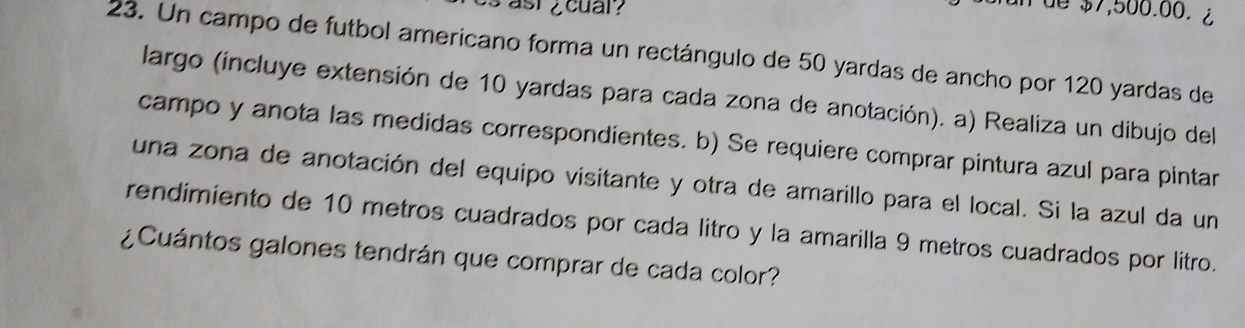 cs ast ¿cuar? 
n de $7,500.00. ¿ 
23. Un campo de futbol americano forma un rectángulo de 50 yardas de ancho por 120 yardas de 
largo (incluye extensión de 10 yardas para cada zona de anotación). a) Realiza un dibujo del 
campo y anota las medidas correspondientes. b) Se requiere comprar pintura azul para pintar 
una zona de anotación del equipo visitante y otra de amarillo para el local. Si la azul da un 
rendimiento de 10 metros cuadrados por cada litro y la amarilla 9 metros cuadrados por litro. 
¿Cuántos galones tendrán que comprar de cada color?