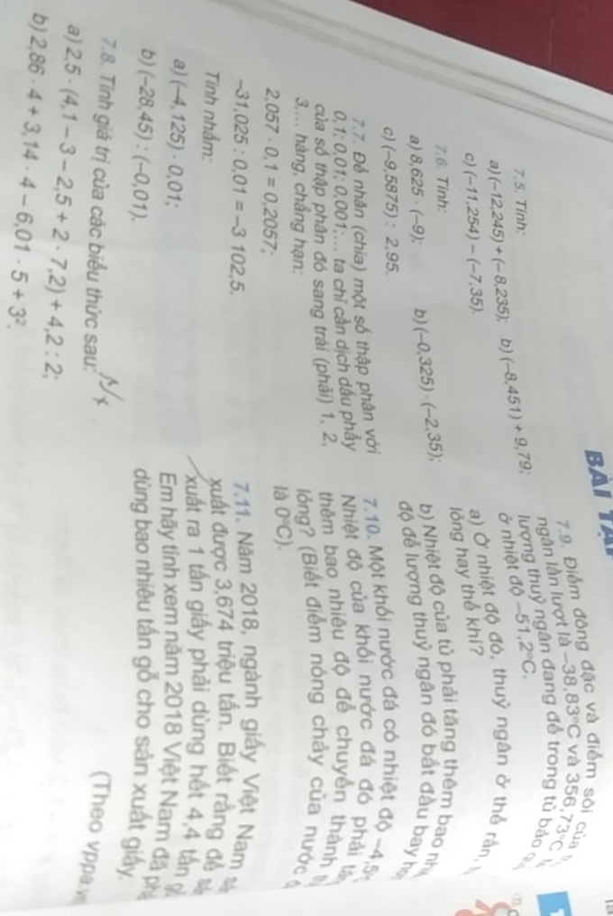 BAI TA
siểm sôi của 
7.9. Điểm đông
ngân lần lượt là -38,83°C và 356,73°C
7.5. Tỉnh: lượng thuỷ ngân đang để trong tủ bảo 
a) (-12,245)+(-8,235); b) (-8,451)+9,79; ở nhiệt dθ -51,2°C.
(1)
c) (-11,254)-(-7,35).
a) Ở nhiệt độ đó, thuỷ ngân ở thể rần, ½
lỏng hay thể khí?
7.6. Tính:
b) Nhiệt độ của tủ phải tăng thêm bao nh
a) 8,625· (-9); b) (-0,325)· (-2,35), độ để lượng thuỷ ngân đó bắt đầu bay họ
c) (-9,5875):2,95.
7.7. Để nhân (chia) một số thập phân với  7.10. Một khổi nước đá có nhiệt độ ~4,5
0,1:0,01;0,001 T ta chỉ cần dịch dấu phẩy Nhiệt độ của khối nước đá đó phải lâ
của số thập phân đó sang trái (phải) 1, 2, thêm bao nhiêu độ để chuyển thành 
3,... hàng, chẳng hạn:
lỏng? (Biết điểm nóng chảy của nước
2,057· 0,1=0,2057 a
là 0°C).
-31,025:0,01=-3102,5.
7.11. Năm 2018, ngành giấy Việt Nam s
xuất được 3,674 triệu tấn. Biết rằng đề 
Tinh nhẫm: xuất ra 1 tần giấy phải dùng hết 4,4 tấn g
a) (-4,125)· 0,01; Em hãy tính xem năm 2018 Việt Nam đã phả
b) (-28,45):(-0,01). dùng bao nhiêu tấn gỗ cho sản xuất giấy
7.8. Tính giá trị của các biểu thức sau:
(Theo vppa..
a) 2,5· (4,1-3-2,5+2· 7,2)+4,2:2;
b) 2,86· 4+3,14· 4-6,01· 5+3^2.