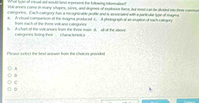 What type of visual aid would best represent the following information?
Volcanoes come in many shapes, sizes, and degrees of explosive force, but most can be divided into three common
categories. Each category has a recognizable profile and is associated with a particular type of magma.
a. A visual comparison of the magma produced c. A photograph of an eruption of each category
Irom each of the three volcano categories
b. A chart of the volcanoes from the three main d. all of the above
categories listing their characteristics
Please select the best answer from the choices provided
A
B
C
D