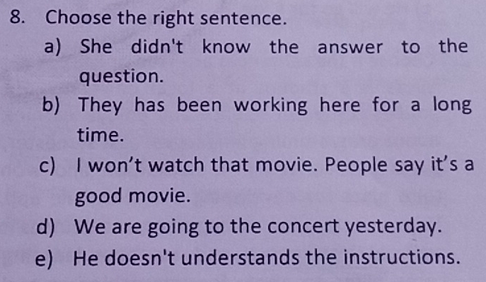 Choose the right sentence.
a) She didn't know the answer to the
question.
b) They has been working here for a long
time.
c) I won't watch that movie. People say it's a
good movie.
d) We are going to the concert yesterday.
e) He doesn't understands the instructions.