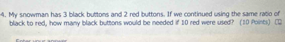 My snowman has 3 black buttons and 2 red buttons. If we continued using the same ratio of 
black to red, how many black buttons would be needed if 10 red were used? (10 Points) [