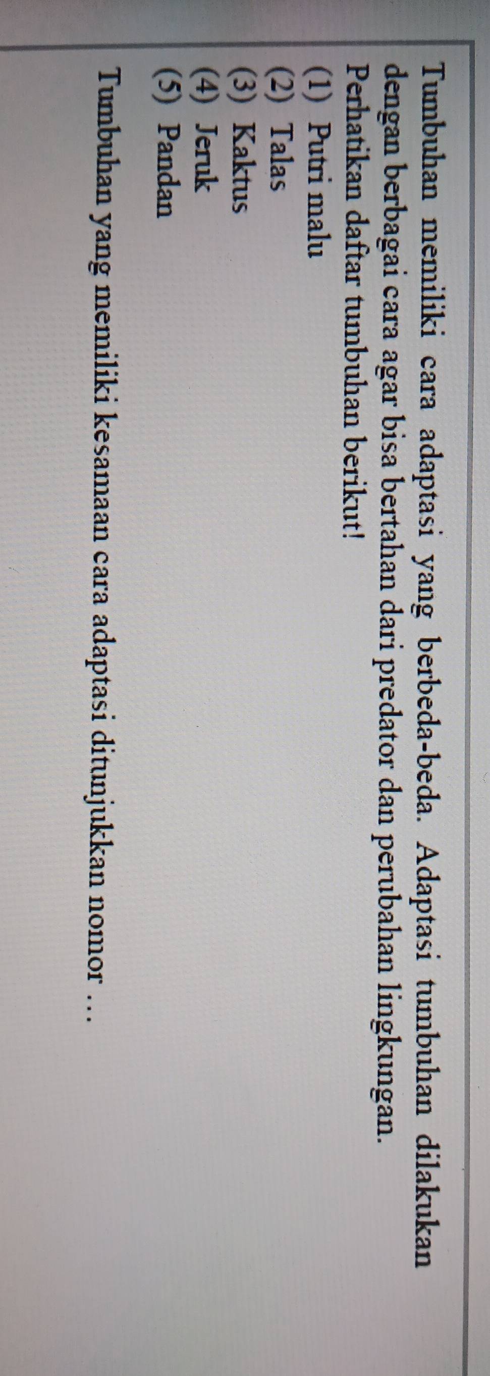 Tumbuhan memiliki cara adaptasi yang berbeda-beda. Adaptasi tumbuhan dilakukan
dengan berbagai cara agar bisa bertahan dari predator dan perubahan lingkungan.
Perhatikan daftar tumbuhan berikut!
(1) Putri malu
(2) Talas
(3) Kaktus
(4) Jeruk
(5) Pandan
Tumbuhan yang memiliki kesamaan cara adaptasi ditunjukkan nomor ….