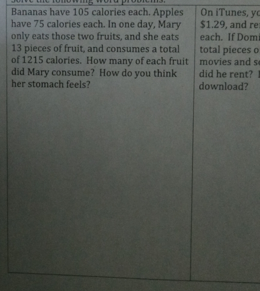 Tomo w 
Bananas have 105 calories each. Apples On iTunes, y 
have 75 calories each. In one day, Mary $1.29, and re 
only eats those two fruits, and she eats each. If Domi
13 pieces of fruit, and consumes a total total pieces o 
of 1215 calories. How many of each fruit movies and s 
did Mary consume? How do you think did he rent? l 
her stomach feels? download?