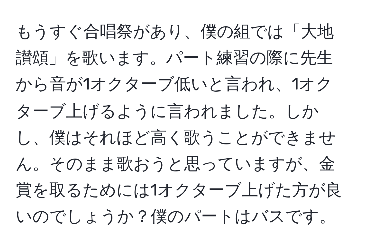 もうすぐ合唱祭があり、僕の組では「大地讃頌」を歌います。パート練習の際に先生から音が1オクターブ低いと言われ、1オクターブ上げるように言われました。しかし、僕はそれほど高く歌うことができません。そのまま歌おうと思っていますが、金賞を取るためには1オクターブ上げた方が良いのでしょうか？僕のパートはバスです。