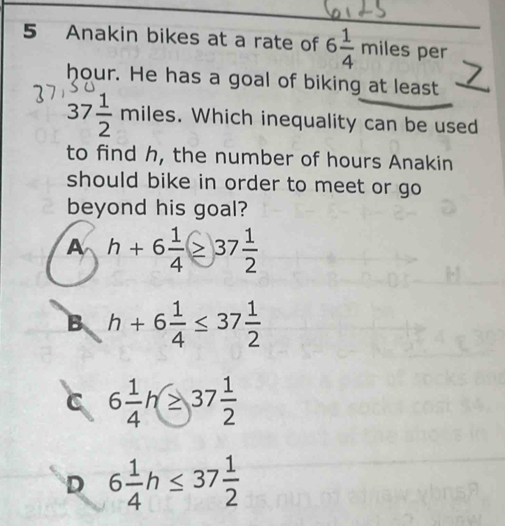 Anakin bikes at a rate of 6 1/4 miles per
hour. He has a goal of biking at least
37 1/2 miles s. Which inequality can be used
to find h, the number of hours Anakin
should bike in order to meet or go 
beyond his goal?
A h+6 1/4 ≥ 37 1/2 
B h+6 1/4 ≤ 37 1/2 
C 6 1/4 h≥ 37 1/2 
D 6 1/4 h≤ 37 1/2 