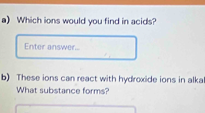 Which ions would you find in acids? 
Enter answer... 
b) These ions can react with hydroxide ions in alkal 
What substance forms?