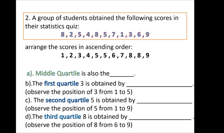 A group of students obtained the following scores in 
their statistics quiz:
8, 2 , 5 , 4, 8 , 5 , 7 , 1 , 3 , 6, 9
arrange the scores in ascending order:
1, 2 , 3 , 4 , 5 , 5 , 6 , 7 , 8 , 8 , 9
a). Middle Quartile is also the_ 
b).The first quartile 3 is obtained by_ 
. 
(observe the position of 3 from 1 to 5) 
c). The second quartile 5 is obtained by_ 
(observe the position of 5 from 1 to 9) 
d).The third quartile 8 is obtained by_ 
(observe the position of 8 from 6 to 9)