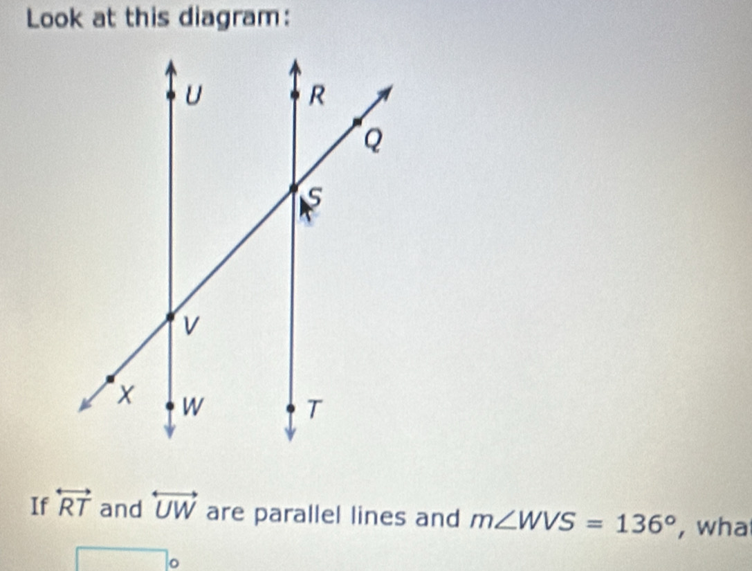 Look at this diagram: 
If overleftrightarrow RT and overleftrightarrow UW are parallel lines and m∠ WVS=136° , wha 
。